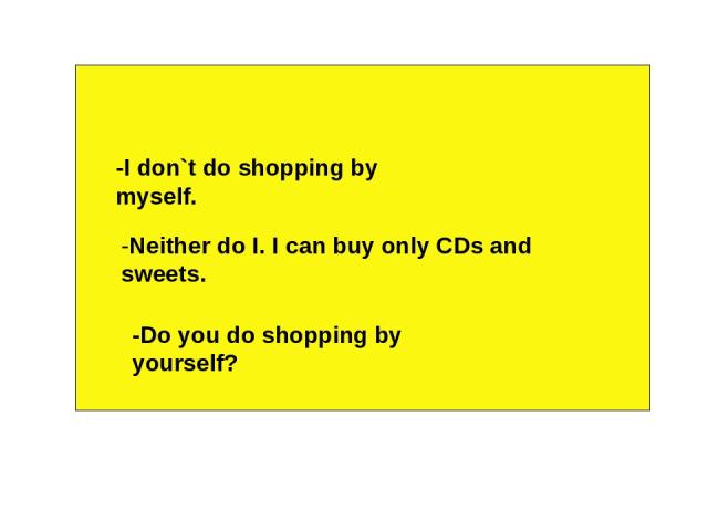 -I don`t do shopping by myself. -Neither do I. I can buy only CDs and sweets. -Do you do shopping by yourself?
