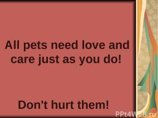 All pets need love and care just as you do! Don't hurt them!