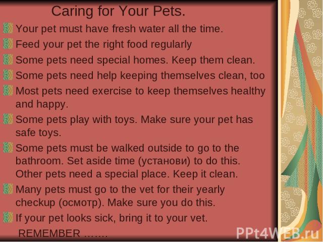 Caring for Your Pets. Your pet must have fresh water all the time. Feed your pet the right food regularly Some pets need special homes. Keep them clean. Some pets need help keeping themselves clean, too Most pets need exercise to keep themselves hea…