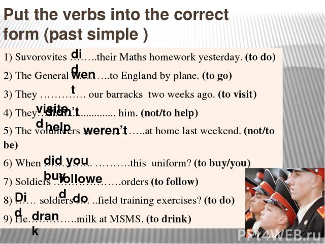 Put the verbs into the correct form (past simple ) did drank went Did followed do did you buy weren’t didn’t help visited 1)Suvorovites ……..theirMaths homework yesterday.(to do) 2)TheGeneral………..toEngland byplane.(to go) 3) They…………. ourbarrackstwo …