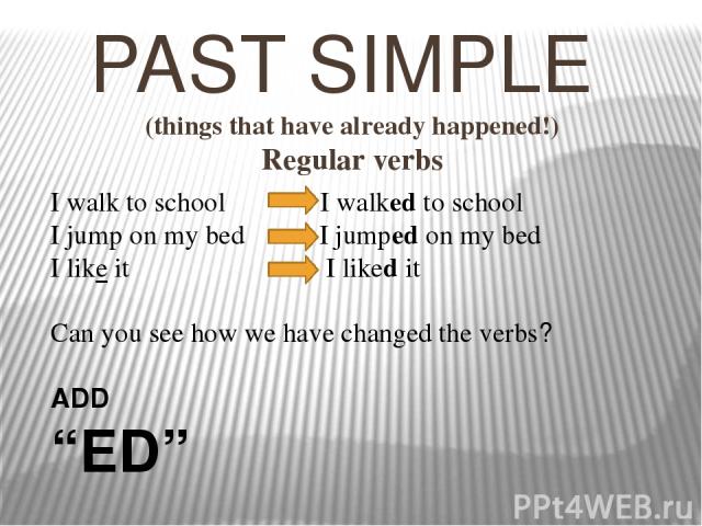 PAST SIMPLE (things that have already happened!) Regular verbs I walk to school I walked to school I jump on my bed I jumped on my bed I like it I liked it Can you see how we have changed the verbs? ADD “ED”