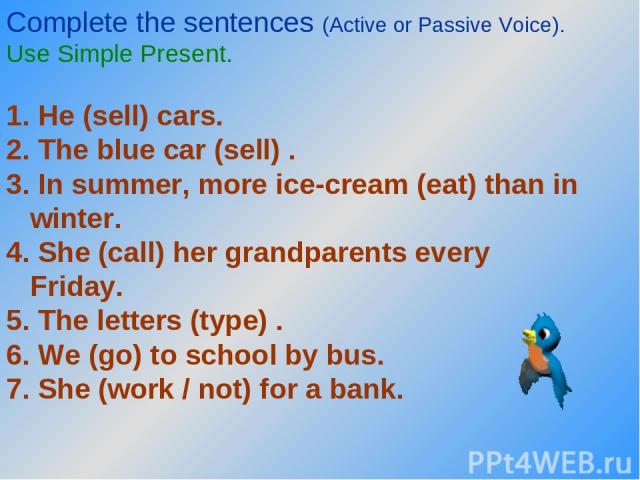 Complete the sentences (Active or Passive Voice). Use Simple Present. 1. He (sell) cars. 2. The blue car (sell) . 3. In summer, more ice-cream (eat) than in winter. 4. She (call) her grandparents every Friday. 5. The letters (type) . 6. We (go) to s…