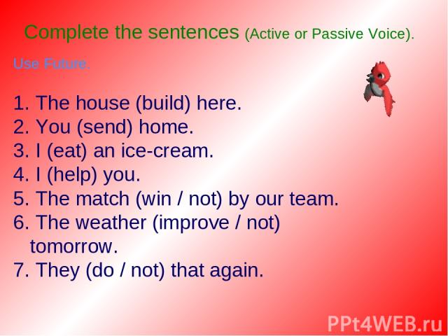 Complete the sentences (Active or Passive Voice). Use Future. 1. The house (build) here. 2. You (send) home. 3. I (eat) an ice-cream. 4. I (help) you. 5. The match (win / not) by our team. 6. The weather (improve / not) tomorrow. 7. They (do / not) …