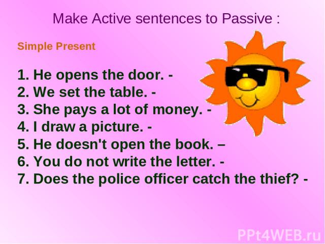 Make Active sentences to Passive : Simple Present 1. He opens the door. - 2. We set the table. - 3. She pays a lot of money. - 4. I draw a picture. - 5. He doesn't open the book. – 6. You do not write the letter. - 7. Does the police officer catch t…