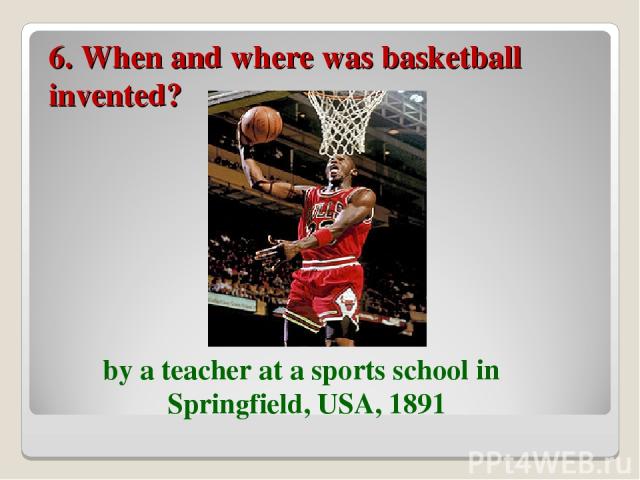 6. When and where was basketball invented? by a teacher at a sports school in Springfield, USA, 1891