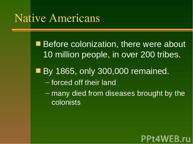 Native Americans Before colonization, there were about 10 million people, in over 200 tribes. By 1865, only 300,000 remained. forced off their land many died from diseases brought by the colonists