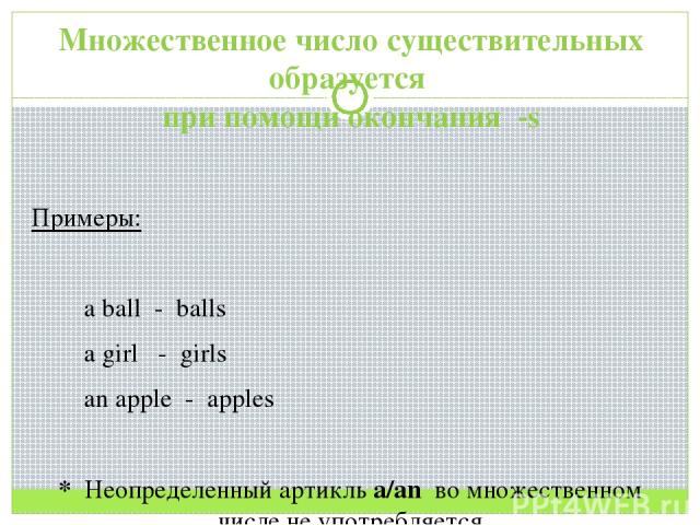 Множественное число существительных образуется при помощи окончания -s Примеры: a ball - balls a girl - girls an apple - apples * Неопределенный артикль a/an во множественном числе не употребляется
