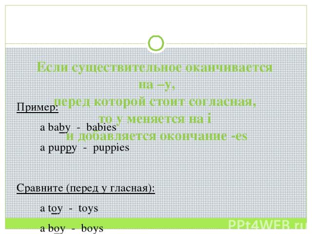 Если существительное оканчивается на –y, перед которой стоит согласная, то y меняется на i и добавляется окончание -es Пример: a baby - babies a puppy - puppies Сравните (перед y гласная): a toy - toys a boy - boys