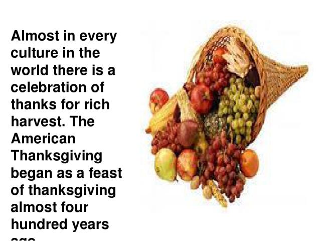 Almost in every culture in the world there is a celebration of thanks for rich harvest. The American Thanksgiving began as a feast of thanksgiving almost four hundred years ago.