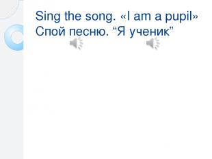 Sing the song. «I am a pupil» Спой песню. “Я ученик” Песня состоит из двух купле