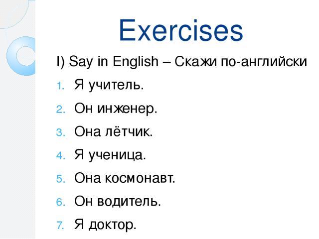 Exercises I) Say in English – Скажи по-английски Я учитель. Он инженер. Она лётчик. Я ученица. Она космонавт. Он водитель. Я доктор. Он рабочий.