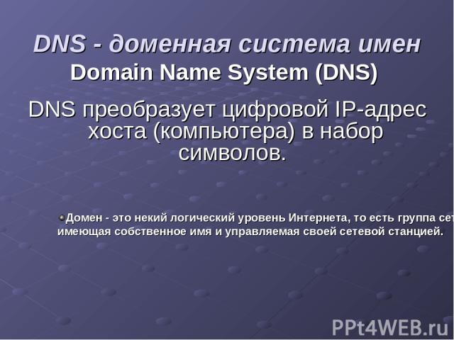 DNS - доменная система имен Domain Name System (DNS) DNS преобразует цифровой IP-адрес хоста (компьютера) в набор символов. Домен - это некий логический уровень Интернета, то есть группа сетевых ресурсов, имеющая собственное имя и управляемая своей …