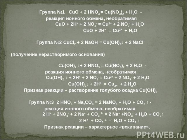 Группа №1 CuO + 2 HNO3 = Cu(NO3)2 + H2O - реакция ионного обмена, необратимая CuO + 2H+ + 2 NO3- = Cu2+ + 2 NO3- + H2O CuO + 2H+ = Cu2+ + H2O   Группа №2 CuCl2 + 2 NaOH = Cu(OH)2↓ + 2 NaCl (получение нерастворимого основания) Cu(OH)2 ↓+ 2 HNO3 = Cu(…