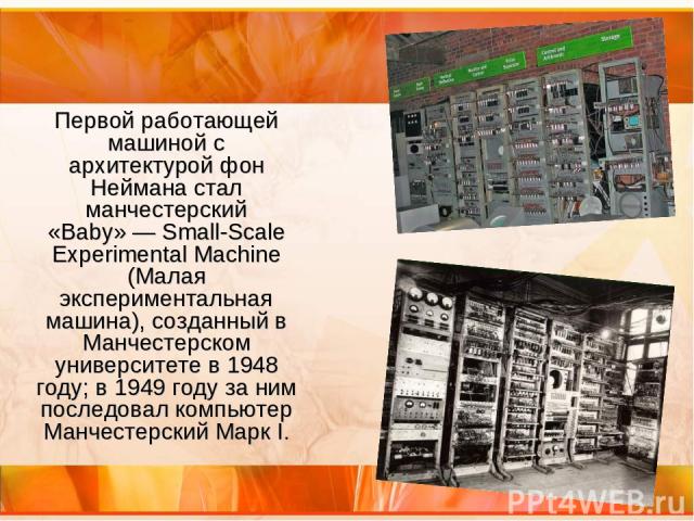 Первой работающей машиной с архитектурой фон Неймана стал манчестерский «Baby» — Small-Scale Experimental Machine (Малая экспериментальная машина), созданный в Манчестерском университете в 1948 году; в 1949 году за ним последовал компьютер Манчестер…