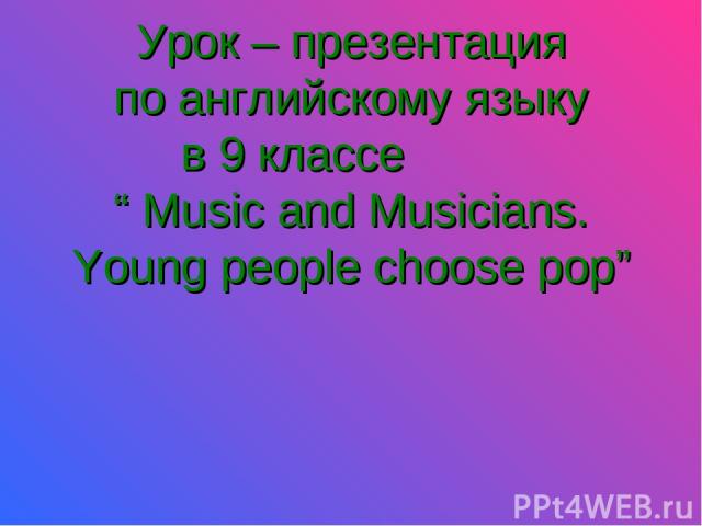 Урок – презентация по английскому языку в 9 классе “ Music and Musicians. Young people choose pop”