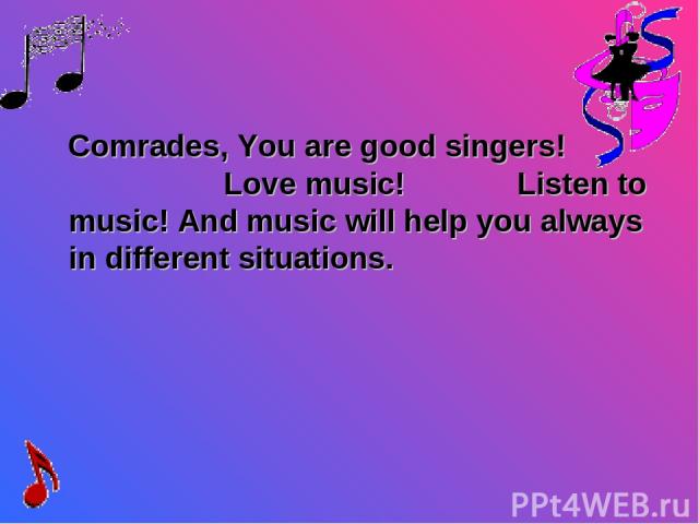 Comrades, You are good singers! Love music! Listen to music! And music will help you always in different situations.