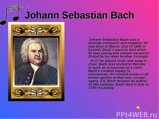 Johann Sebastian Bach Johann Sebastian Bach was a German composer and organist. He was born in March, 21st in 1685 in Eyzanh. Bach’s parents died when he was young and Johann moved to Ordurf to his elder brother Cristoph. At 17 he played violin and …