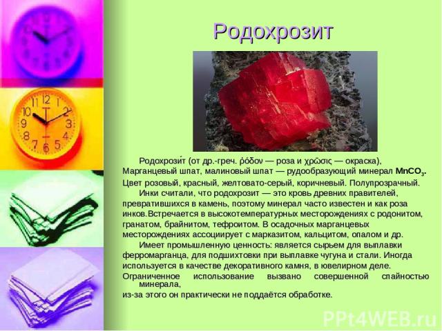 Родохрозит Родохрози т (от др.-греч. ῥόδον — роза и χρῶσις — окраска), Марганцевый шпат, малиновый шпат — рудообразующий минерал MnCO3. Цвет розовый, красный, желтовато-серый, коричневый. Полупрозрачный. Инки считали, что родохрозит — это кровь древ…