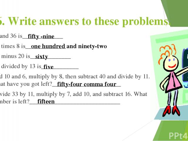 6. Write answers to these problems. 23 and 36 is_____________ 24 times 8 is_____________ 80 minus 20 is_____________ 65 divided by 13 is____________ Add 10 and 6, multiply by 8, then subtract 40 and divide by 11. What have you got left?_____________…