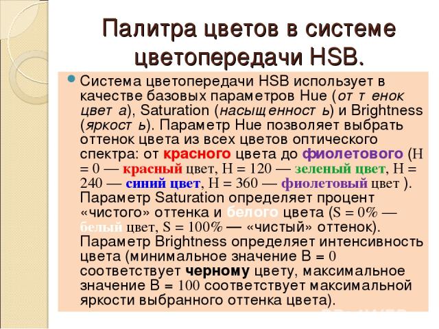 Палитра цветов в системе цветопередачи HSB. Система цветопередачи HSB использует в качестве базовых параметров Hue (оттенок цвета), Saturation (насыщенность) и Brightness (яркость). Параметр Hue позволяет выбрать оттенок цвета из всех цветов оптичес…