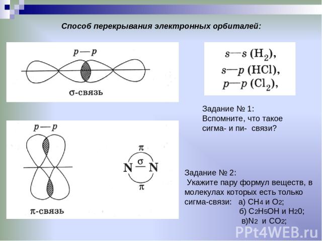 Способ перекрывания электронных орбиталей: Задание № 1: Вспомните, что такое сигма- и пи- связи? Задание № 2: Укажите пару формул веществ, в молекулах которых есть только сигма-связи: а) СН4 и О2; б) С2Н5ОН и Н20; в)N2 и CO2;
