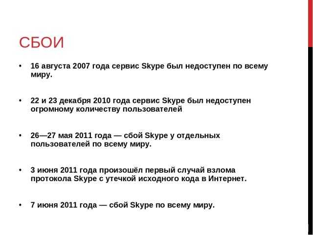 СБОИ 16 августа 2007 года сервис Skype был недоступен по всему миру. 22 и 23 декабря 2010 года сервис Skype был недоступен огромному количеству пользователей 26—27 мая 2011 года — сбой Skype у отдельных пользователей по всему миру. 3 июня 2011 года …