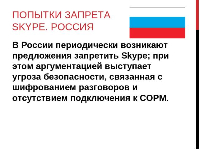 ПОПЫТКИ ЗАПРЕТА SKYPE. РОССИЯ В России периодически возникают предложения запретить Skype; при этом аргументацией выступает угроза безопасности, связанная с шифрованием разговоров и отсутствием подключения к СОРМ.