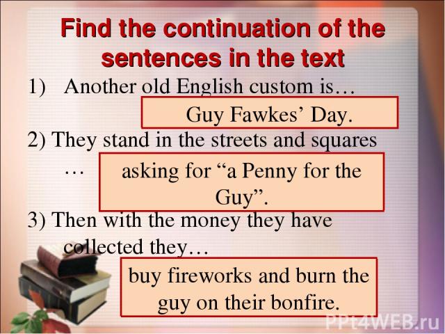 Find the continuation of the sentences in the text Another old English custom is… 2) They stand in the streets and squares … 3) Then with the money they have collected they… Guy Fawkes’ Day. asking for “a Penny for the Guy”. buy fireworks and burn t…