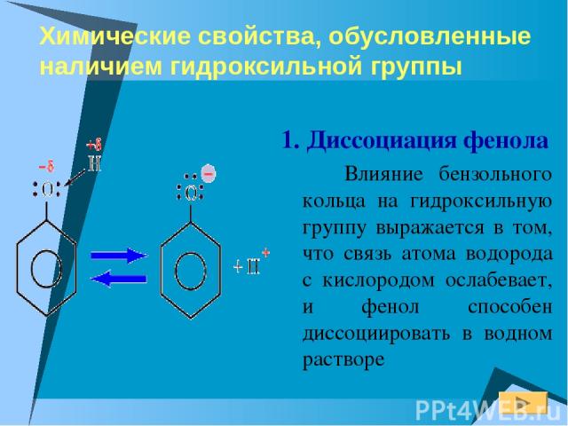 Химические свойства, обусловленные наличием гидроксильной группы 1. Диссоциация фенола Влияние бензольного кольца на гидроксильную группу выражается в том, что связь атома водорода с кислородом ослабевает, и фенол способен диссоциировать в водном растворе