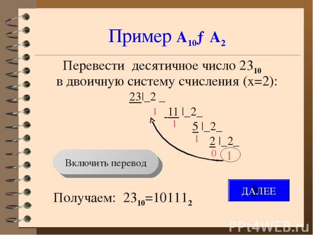 Пример А10→А2 Перевести десятичное число 2310 в двоичную систему счисления (x=2): 23|_2 _ 11 |_2_ 5 |_2_ 2 |_2_ 1 Получаем: 2310=101112 1 1 1 0 Включить перевод ДАЛЕЕ