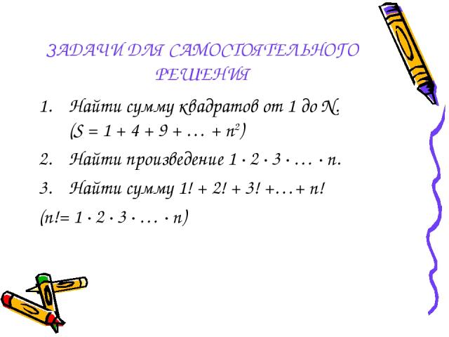 ЗАДАЧИ ДЛЯ САМОСТОЯТЕЛЬНОГО РЕШЕНИЯ Найти сумму квадратов от 1 до N. (S = 1 + 4 + 9 + … + n2) Найти произведение 1 ∙ 2 ∙ 3 ∙ … ∙ n. Найти сумму 1! + 2! + 3! +…+ n! (n!= 1 ∙ 2 ∙ 3 ∙ … ∙ n)