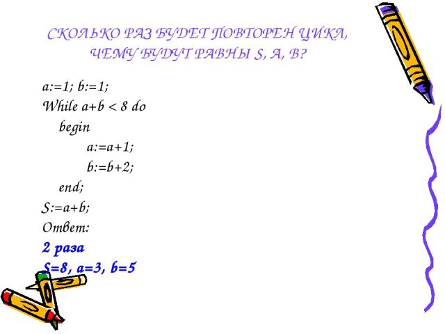 СКОЛЬКО РАЗ БУДЕТ ПОВТОРЕН ЦИКЛ, ЧЕМУ БУДУТ РАВНЫ S, A, B? a:=1; b:=1; While a+b < 8 do begin a:=a+1; b:=b+2; end; S:=a+b; Ответ: 2 раза S=8, a=3, b=5