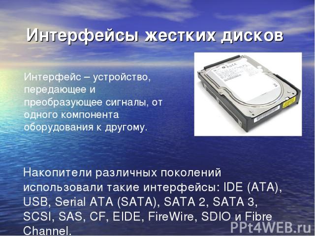 Интерфейсы жестких дисков Интерфейс – устройство, передающее и преобразующее сигналы, от одного компонента оборудования к другому. Накопители различных поколений использовали такие интерфейсы: IDE (ATA), USB, Serial ATA (SATA), SATA 2, SATA 3, SCSI,…