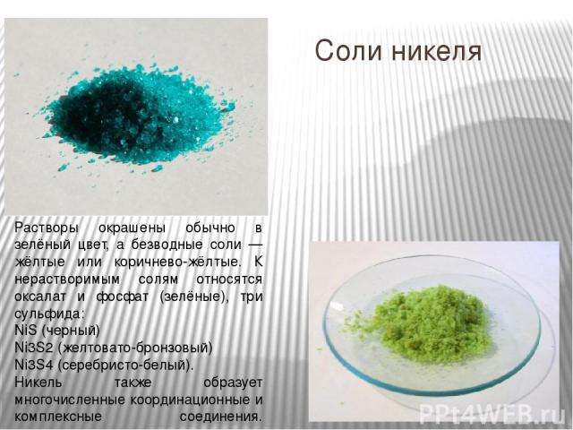 Соли никеля Растворы окрашены обычно в зелёный цвет, а безводные соли — жёлтые или коричнево-жёлтые. К нерастворимым солям относятся оксалат и фосфат (зелёные), три сульфида: NiS (черный) Ni3S2 (желтовато-бронзовый) Ni3S4 (серебристо-белый). Никель …