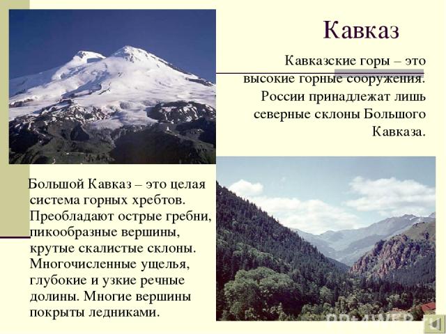 Кавказ Большой Кавказ – это целая система горных хребтов. Преобладают острые гребни, пикообразные вершины, крутые скалистые склоны. Многочисленные ущелья, глубокие и узкие речные долины. Многие вершины покрыты ледниками. Кавказские горы – это высоки…