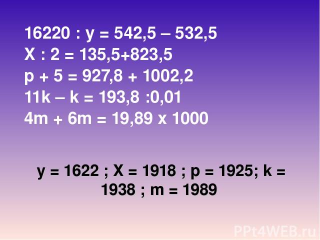 у = 1622 ; Х = 1918 ; р = 1925; k = 1938 ; m = 1989 16220 : у = 542,5 – 532,5 X : 2 = 135,5+823,5 p + 5 = 927,8 + 1002,2 11k – k = 193,8 :0,01 4m + 6m = 19,89 х 1000 