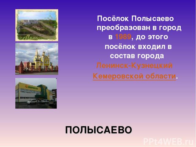 ПОЛЫСАЕВО Посёлок Полысаево  преобразован в город в 1989, до этого посёлок входил в состав города  Ленинск-Кузнецкий  Кемеровской области.