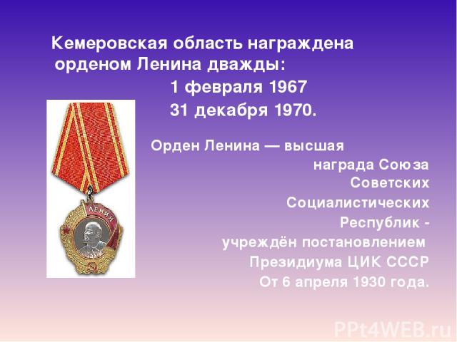  Кемеровская область награждена орденом Ленина дважды: 1 февраля 1967  31 декабря 1970. Орден Ленина — высшая награда Союза Советских Социалистических Республик - учреждён постановлением  Президиума ЦИК СССР От 6 апреля 1930 года.