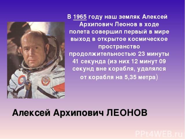 Алексей Архипович ЛЕОНОВ В 1965 году наш земляк Алексей Архипович Леонов в ходе полета совершил первый в мире выход в открытое космическое пространство продолжительностью 23 минуты 41 секунда (из них 12 минут 09 секунд вне корабля, удалялся от кораб…