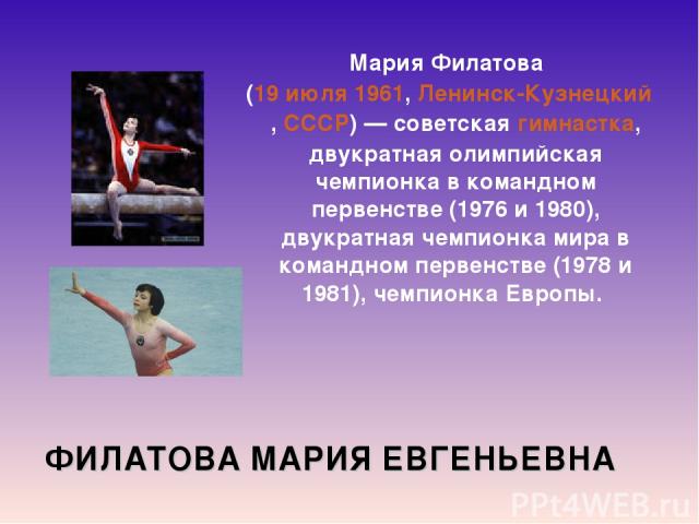 ФИЛАТОВА МАРИЯ ЕВГЕНЬЕВНА Мария Филатова  (19 июля 1961, Ленинск-Кузнецкий, СССР) — советская гимнастка, двукратная олимпийская чемпионка в командном первенстве (1976 и 1980), двукратная чемпионка мира в командном первенстве (1978 и 1981), чемпионка…