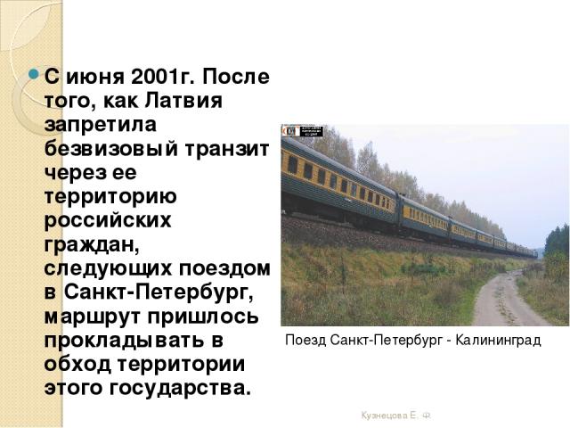 С июня 2001г. После того, как Латвия запретила безвизовый транзит через ее территорию российских граждан, следующих поездом в Санкт-Петербург, маршрут пришлось прокладывать в обход территории этого государства. Поезд Санкт-Петербург - Калининград Ку…