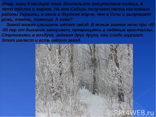Итак, зима 8 месяцев плюс длительное отсутствие солнца. А лето тёплое и жаркое. На юге Сибирь получает тепла как южные районы Украины, в июле в Якутске жарче, чем в Сочи и вызревает рожь, ячмень, пшеница. А зима? Зимой можно слышать шёпот звёзд. В я…