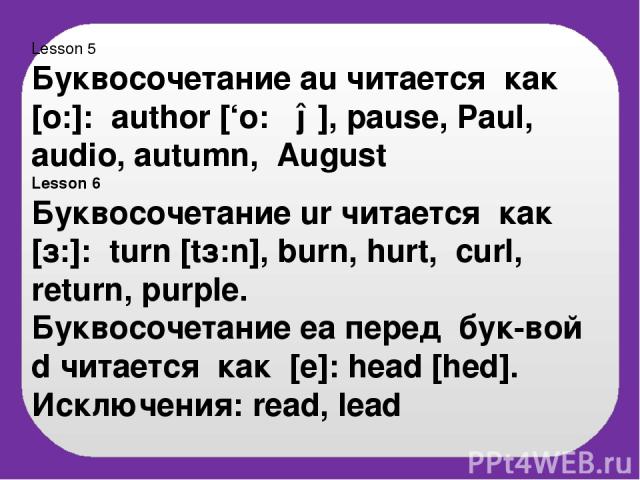 Lesson 5 Буквосочетание au читается как [o:]: author [‘o:ϴə], pause, Paul, audio, autumn, August Lesson 6 Буквосочетание ur читается как [з:]: turn [tз:n], burn, hurt, curl, return, purple. Буквосочетание ea перед бук-вой d читается как [e]: head [h…