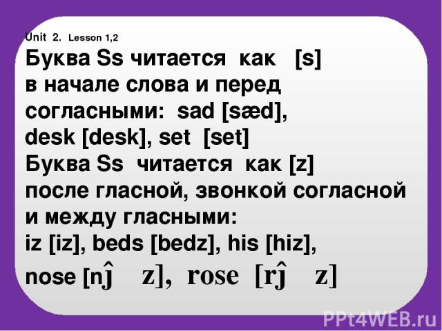 Unit 2. Lesson 1,2 Буква Ss читается как [s] в начале слова и перед согласными: sad [sæd], desk [desk], set [set] Буква Ss читается как [z] после гласной, звонкой согласной и между гласными: iz [iz], beds [bedz], his [hiz], nose [nəυz], rose [rəυz]