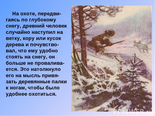 На охоте, передви-гаясь по глубокому снегу, древний человек случайно наступил на ветку, кору или кусок дерева и почувство-вал, что ему удобно стоять на снегу, он больше не провалива-ется. Это натолкнуло его на мысль привя-зать деревянные палки к ног…