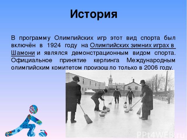 История В программу Олимпийских игр этот вид спорта был включён в 1924 году на Олимпийских зимних играх в Шамони и являлся демонстрационным видом спорта. Официальное принятие керлинга Международным олимпийским комитетом произошло только в 2006 году.