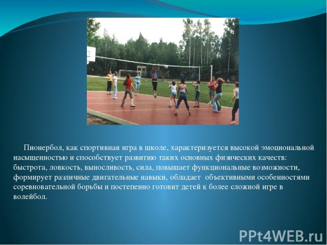 Пионербол, как спортивная игра в школе, характеризуется высокой эмоциональной насыщенностью и способствует развитию таких основных физических качеств: быстрота, ловкость, выносливость, сила, повышает функциональные возможности, формирует различные д…