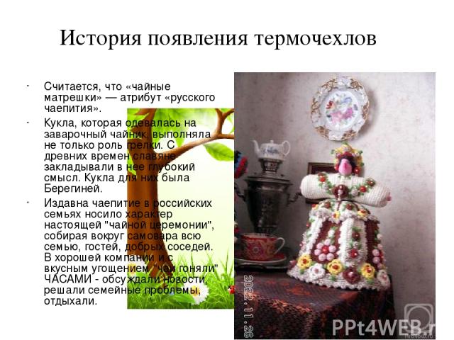 Считается, что «чайные матрешки» — атрибут «русского чаепития». Кукла, которая одевалась на заварочный чайник, выполняла не только роль грелки. С древних времен славяне закладывали в нее глубокий смысл. Кукла для них была Берегиней. Издавна чаепитие…