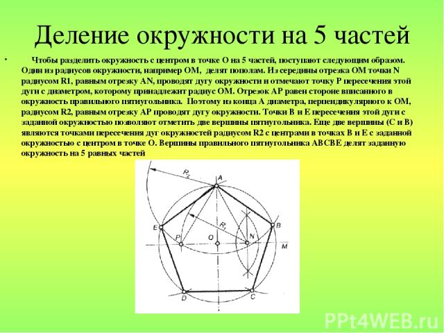 Деление окружности на 5 частей Чтобы разделить окружность с центром в точке О на 5 частей, поступают следующим образом. Один из радиусов окружности, например ОМ, делят пополам. Из середины отрезка ОМ точки N радиусом R1, равным отрезку АN, проводят …