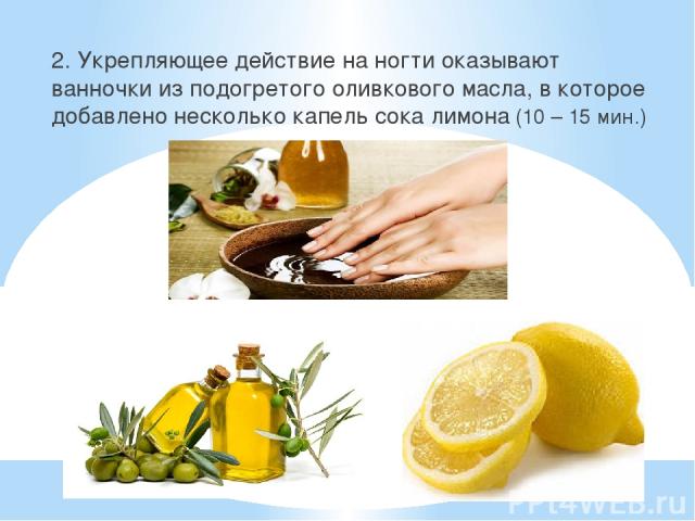 2. Укрепляющее действие на ногти оказывают ванночки из подогретого оливкового масла, в которое добавлено несколько капель сока лимона (10 – 15 мин.)